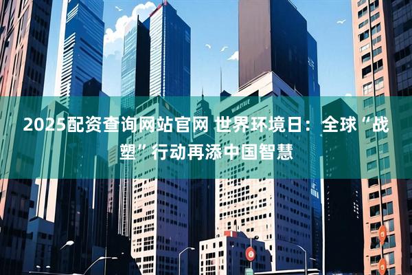 2025配资查询网站官网 世界环境日：全球“战塑”行动再添中国智慧