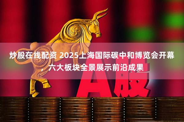 炒股在线配资 2025上海国际碳中和博览会开幕，六大板块全景展示前沿成果