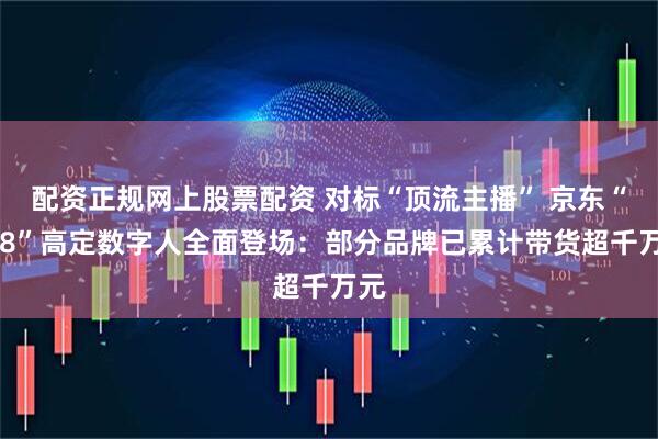 配资正规网上股票配资 对标“顶流主播” 京东“618”高定数字人全面登场：部分品牌已累计带货超千万元