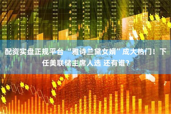 配资实盘正规平台 “雅诗兰黛女婿”成大热门！下任美联储主席人选 还有谁？