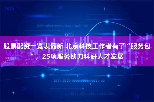 股票配资一览表最新 北京科技工作者有了“服务包”，25项服务助力科研人才发展