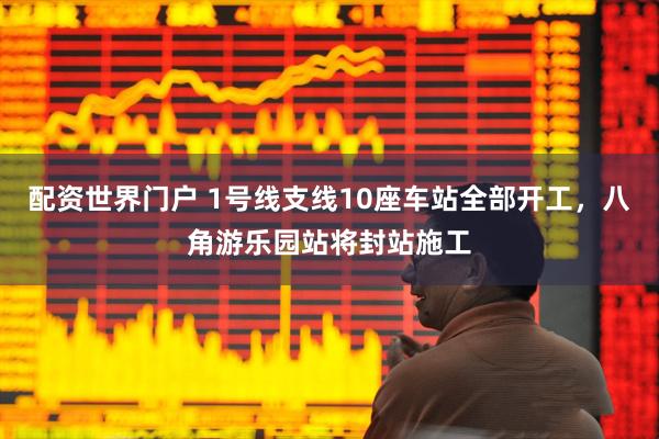 配资世界门户 1号线支线10座车站全部开工，八角游乐园站将封站施工