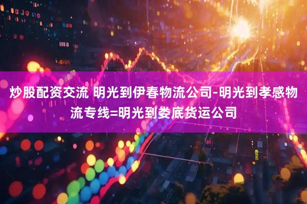 炒股配资交流 明光到伊春物流公司-明光到孝感物流专线=明光到娄底货运公司
