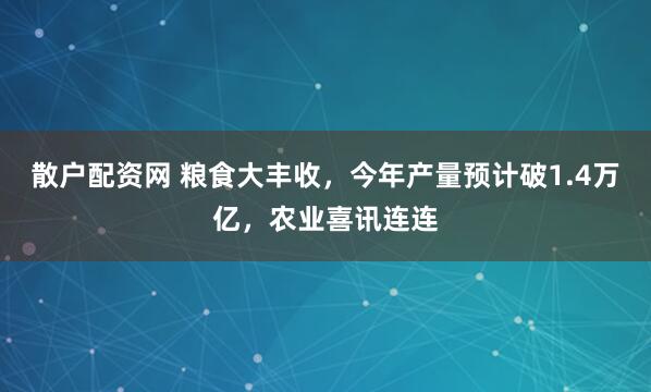散户配资网 粮食大丰收，今年产量预计破1.4万亿，农业喜讯连连