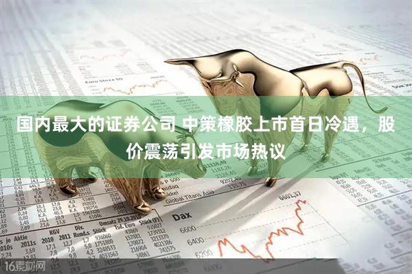 国内最大的证券公司 中策橡胶上市首日冷遇，股价震荡引发市场热议