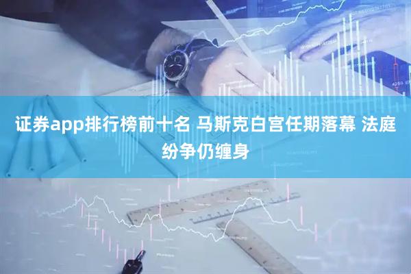 证券app排行榜前十名 马斯克白宫任期落幕 法庭纷争仍缠身