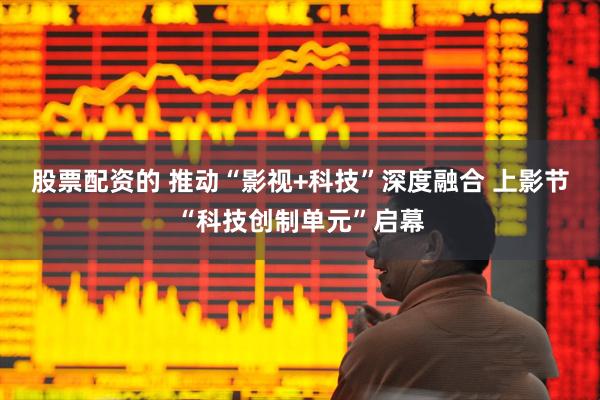 股票配资的 推动“影视+科技”深度融合 上影节“科技创制单元”启幕