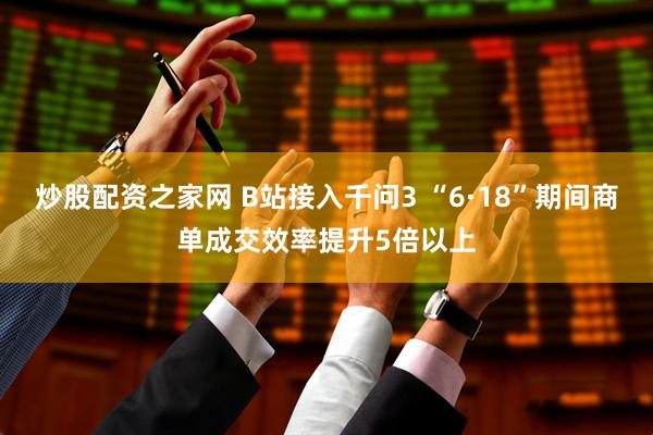 炒股配资之家网 B站接入千问3 “6·18”期间商单成交效率提升5倍以上