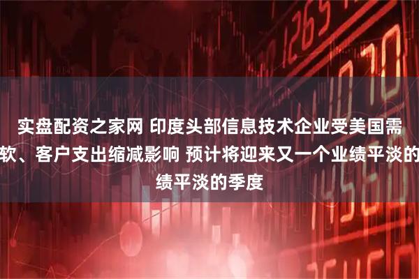 实盘配资之家网 印度头部信息技术企业受美国需求疲软、客户支出缩减影响 预计将迎来又一个业绩平淡的季度